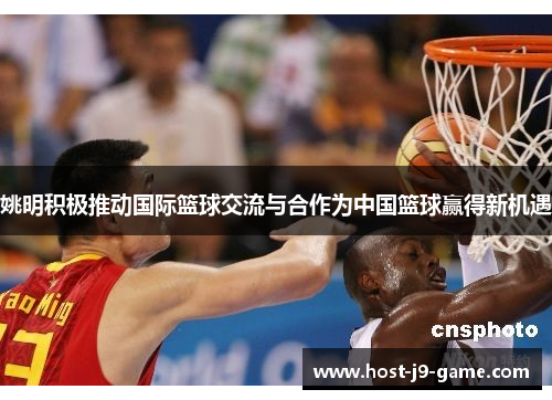 姚明积极推动国际篮球交流与合作为中国篮球赢得新机遇 姚明积极推动国际篮球交流与合作为中国篮球赢得新机遇