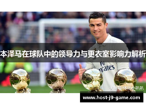 本泽马在球队中的领导力与更衣室影响力解析 本泽马在球队中的领导力与更衣室影响力解析
