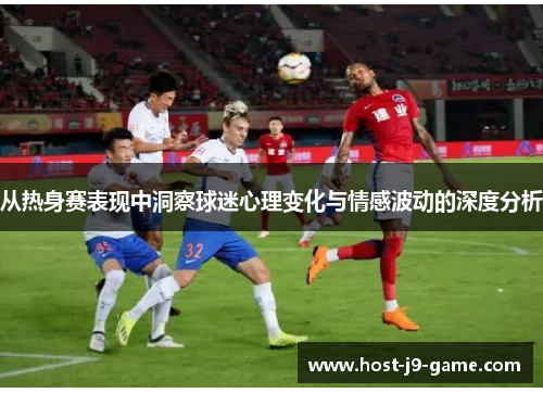 从热身赛表现中洞察球迷心理变化与情感波动的深度分析 从热身赛表现中洞察球迷心理变化与情感波动的深度分析