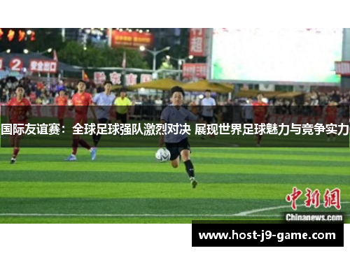 国际友谊赛:全球足球强队激烈对决 展现世界足球魅力与竞争实力 国际友谊赛:全球足球强队激烈对决 展现世界足球魅力与竞争实力