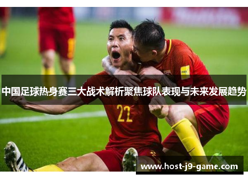 中国足球热身赛三大战术解析聚焦球队表现与未来发展趋势