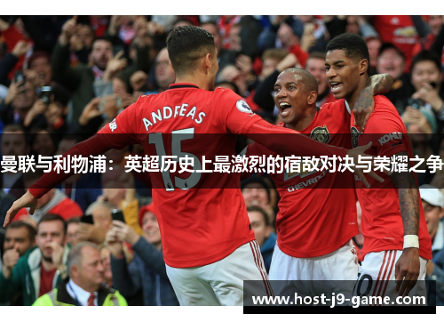 曼联与利物浦:英超历史上最激烈的宿敌对决与荣耀之争 曼联与利物浦:英超历史上最激烈的宿敌对决与荣耀之争