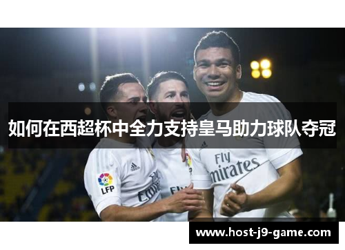 如何在西超杯中全力支持皇马助力球队夺冠 如何在西超杯中全力支持皇马助力球队夺冠