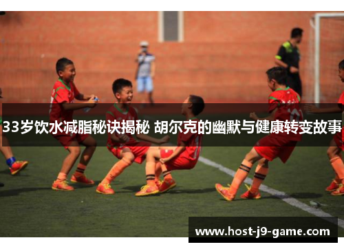 33岁饮水减脂秘诀揭秘 胡尔克的幽默与健康转变故事 33岁饮水减脂秘诀揭秘 胡尔克的幽默与健康转变故事