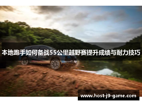 本地跑手如何备战55公里越野赛提升成绩与耐力技巧 本地跑手如何备战55公里越野赛提升成绩与耐力技巧