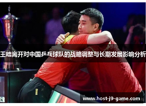 王皓离开对中国乒乓球队的战略调整与长期发展影响分析 王皓离开对中国乒乓球队的战略调整与长期发展影响分析