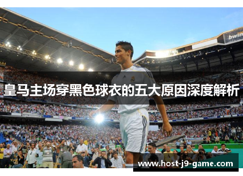 皇马主场穿黑色球衣的五大原因深度解析 皇马主场穿黑色球衣的五大原因深度解析