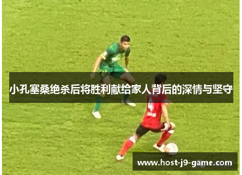 小孔塞桑绝杀后将胜利献给家人背后的深情与坚守 小孔塞桑绝杀后将胜利献给家人背后的深情与坚守