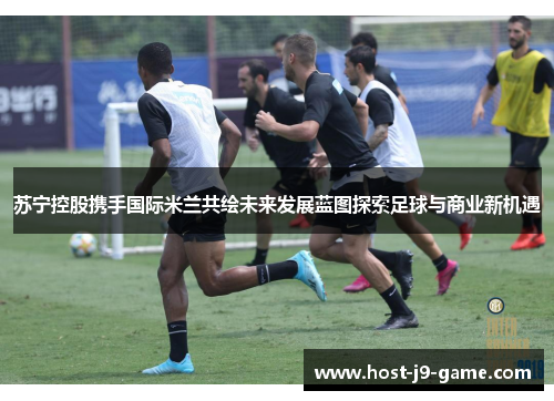 苏宁控股携手国际米兰共绘未来发展蓝图探索足球与商业新机遇 苏宁控股携手国际米兰共绘未来发展蓝图探索足球与商业新机遇